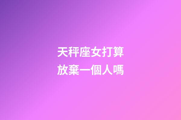 天秤座女打算放棄一個人嗎-第1張-星座運勢-玄機派