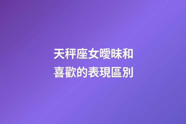天秤座女曖昧和喜歡的表現區別-第1張-星座運勢-玄機派
