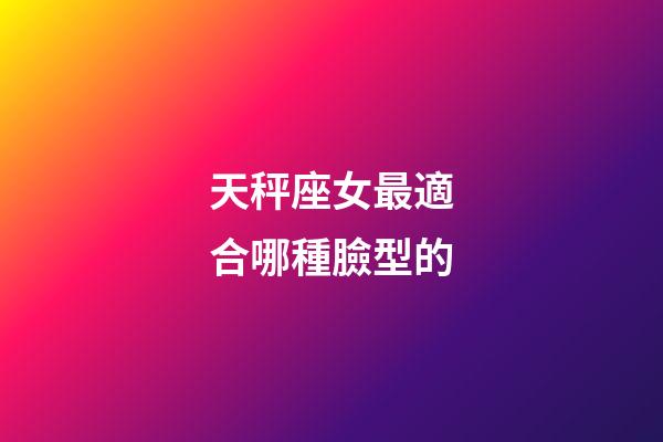天秤座女最適合哪種臉型的