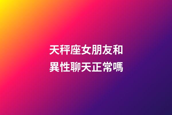 天秤座女朋友和異性聊天正常嗎-第1張-星座運勢-玄機派