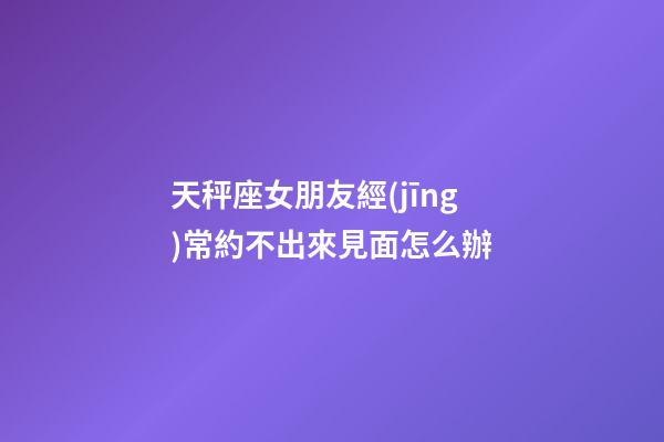 天秤座女朋友經(jīng)常約不出來見面怎么辦-第1張-星座運勢-玄機派