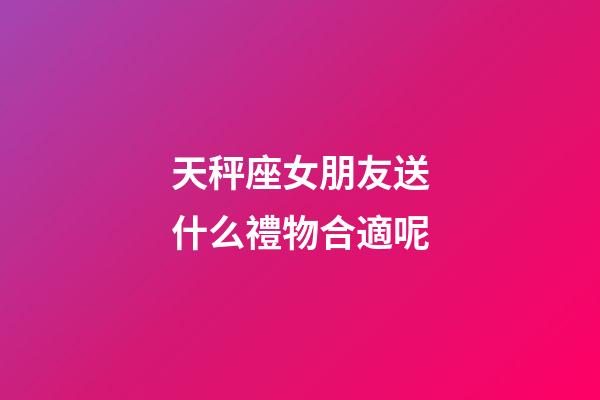 天秤座女朋友送什么禮物合適呢-第1張-星座運勢-玄機派