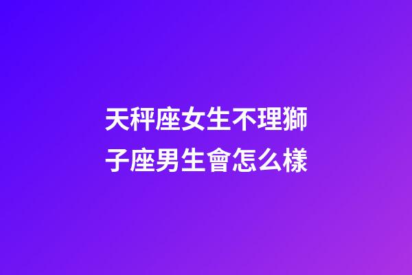 天秤座女生不理獅子座男生會怎么樣-第1張-星座運勢-玄機派