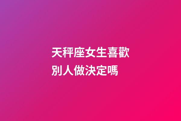 天秤座女生喜歡別人做決定嗎