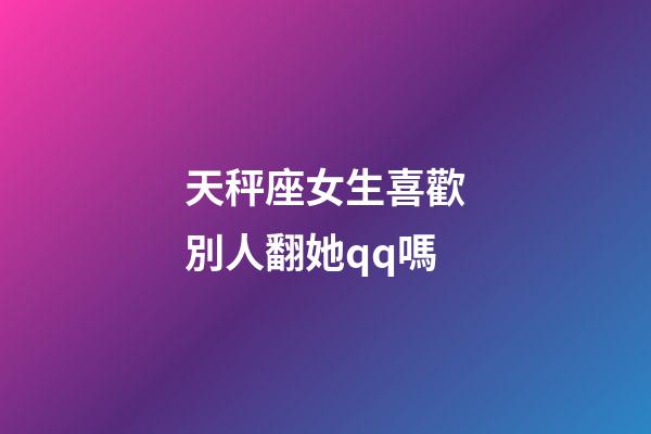 天秤座女生喜歡別人翻她qq嗎-第1張-星座運勢-玄機派