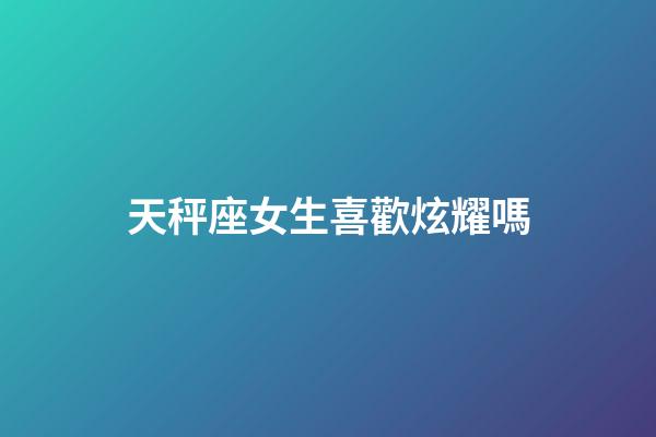 天秤座女生喜歡炫耀嗎-第1張-星座運勢-玄機派