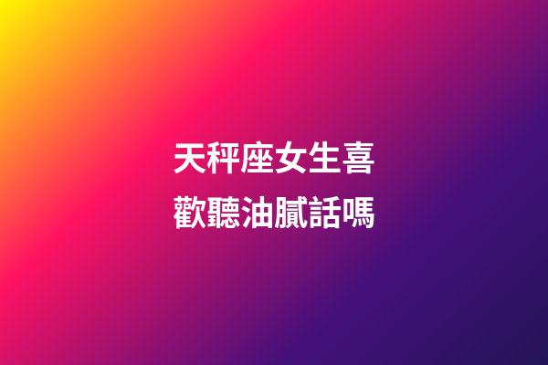 天秤座女生喜歡聽油膩話嗎