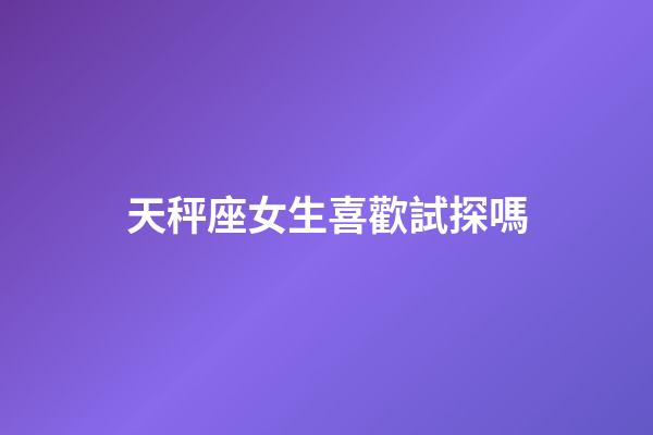 天秤座女生喜歡試探嗎-第1張-星座運勢-玄機派