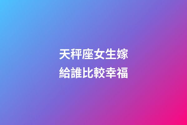 天秤座女生嫁給誰比較幸福-第1張-星座運勢-玄機派