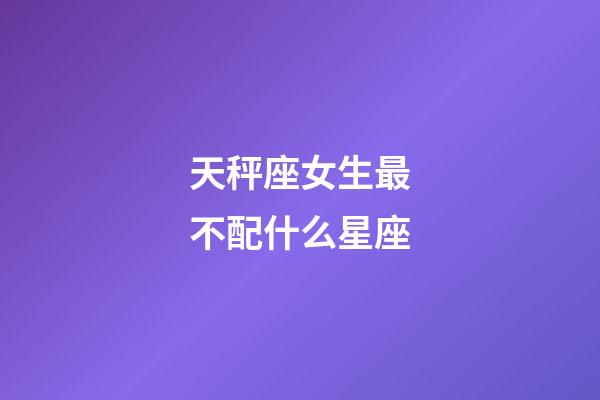 天秤座女生最不配什么星座-第1張-星座運勢-玄機派