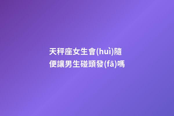 天秤座女生會(huì)隨便讓男生碰頭發(fā)嗎-第1張-星座運(yùn)勢(shì)-玄機(jī)派