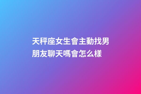 天秤座女生會主動找男朋友聊天嗎會怎么樣-第1張-星座運勢-玄機派