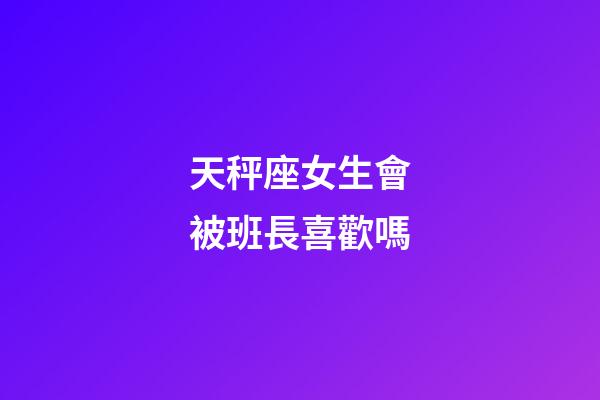 天秤座女生會被班長喜歡嗎-第1張-星座運勢-玄機派