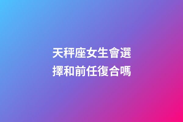 天秤座女生會選擇和前任復合嗎-第1張-星座運勢-玄機派
