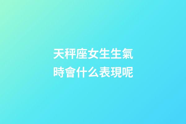 天秤座女生生氣時會什么表現呢-第1張-星座運勢-玄機派