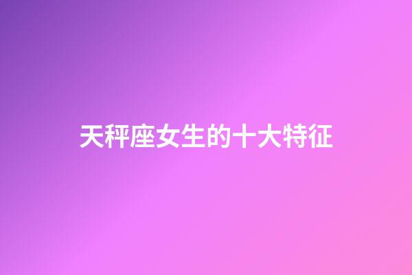 天秤座女生的十大特征-第1張-星座運勢-玄機派
