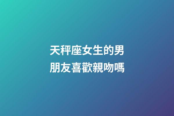 天秤座女生的男朋友喜歡親吻嗎-第1張-星座運勢-玄機派