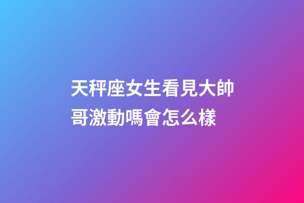 天秤座女生看見大帥哥激動嗎會怎么樣-第1張-星座運勢-玄機派