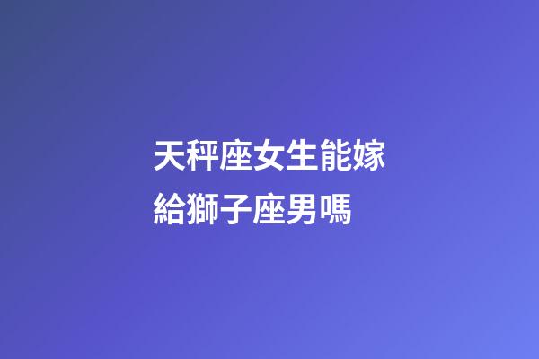 天秤座女生能嫁給獅子座男嗎-第1張-星座運勢-玄機派