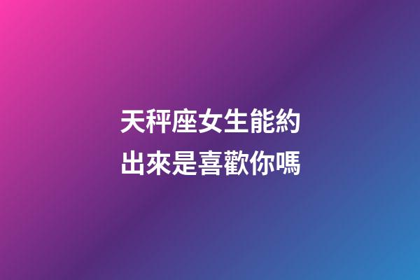 天秤座女生能約出來是喜歡你嗎-第1張-星座運勢-玄機派