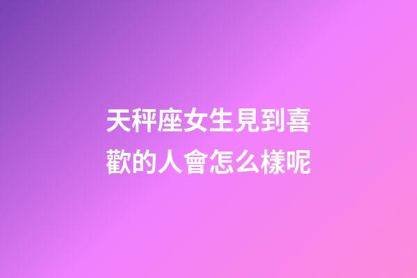 天秤座女生見到喜歡的人會怎么樣呢-第1張-星座運勢-玄機派