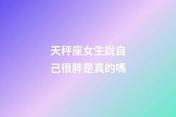 天秤座女生說自己很胖是真的嗎-第1張-星座運勢-玄機派
