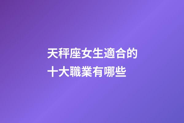 天秤座女生適合的十大職業有哪些-第1張-星座運勢-玄機派
