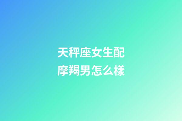 天秤座女生配摩羯男怎么樣-第1張-星座運勢-玄機派