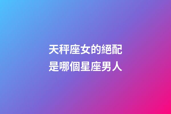 天秤座女的絕配是哪個星座男人-第1張-星座運勢-玄機派