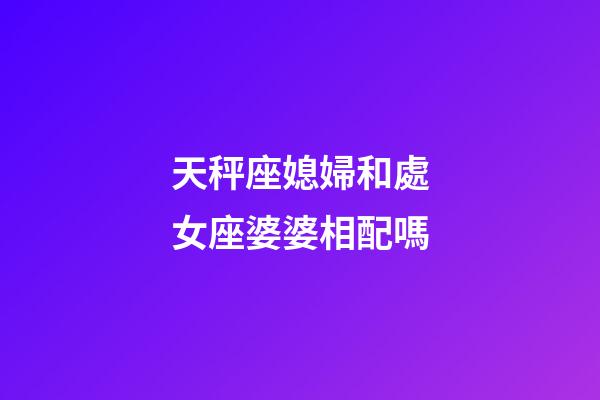 天秤座媳婦和處女座婆婆相配嗎-第1張-星座運勢-玄機派