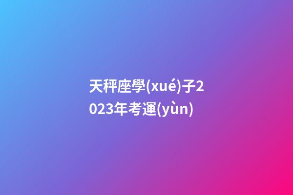天秤座學(xué)子2023年考運(yùn)-第1張-星座運(yùn)勢-玄機(jī)派