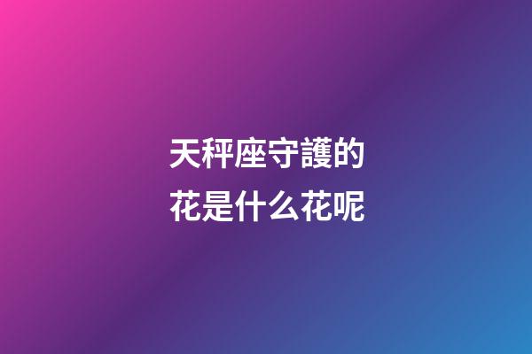 天秤座守護的花是什么花呢-第1張-星座運勢-玄機派