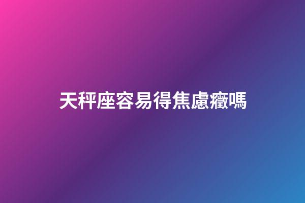天秤座容易得焦慮癥嗎-第1張-星座運勢-玄機派