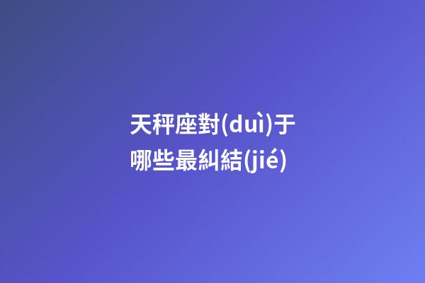天秤座對(duì)于哪些最糾結(jié)-第1張-星座運(yùn)勢(shì)-玄機(jī)派