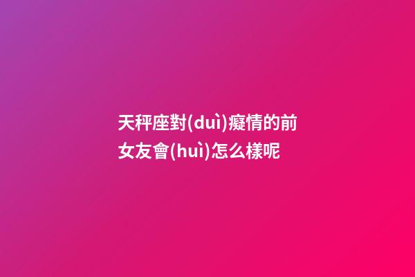 天秤座對(duì)癡情的前女友會(huì)怎么樣呢-第1張-星座運(yùn)勢(shì)-玄機(jī)派