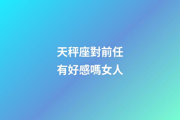 天秤座對前任有好感嗎女人-第1張-星座運勢-玄機派