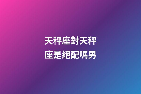 天秤座對天秤座是絕配嗎男-第1張-星座運勢-玄機派