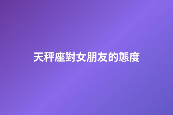 天秤座對女朋友的態度-第1張-星座運勢-玄機派