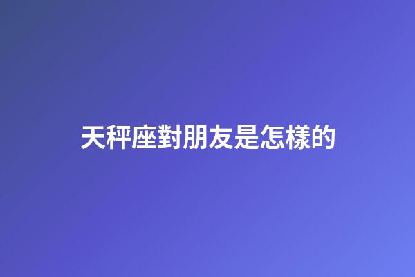 天秤座對朋友是怎樣的-第1張-星座運勢-玄機派