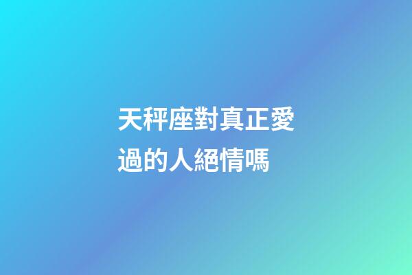 天秤座對真正愛過的人絕情嗎-第1張-星座運勢-玄機派