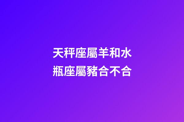 天秤座屬羊和水瓶座屬豬合不合-第1張-星座運勢-玄機派