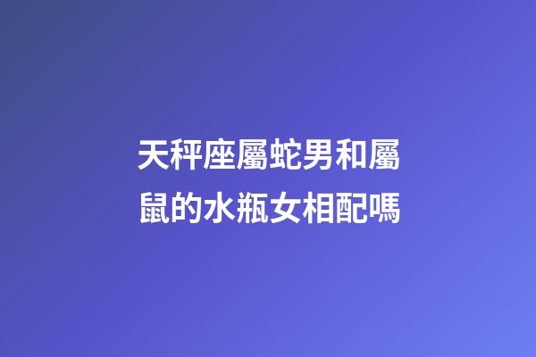 天秤座屬蛇男和屬鼠的水瓶女相配嗎-第1張-星座運(yùn)勢-玄機(jī)派