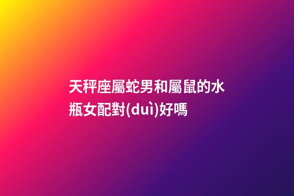 天秤座屬蛇男和屬鼠的水瓶女配對(duì)好嗎-第1張-星座運(yùn)勢(shì)-玄機(jī)派