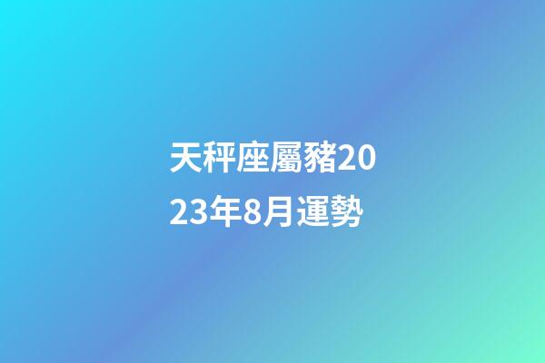 天秤座屬豬2023年8月運勢-第1張-星座運勢-玄機派