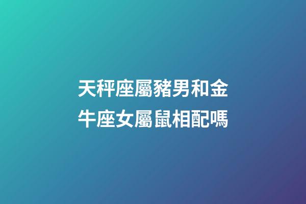 天秤座屬豬男和金牛座女屬鼠相配嗎-第1張-星座運勢-玄機派
