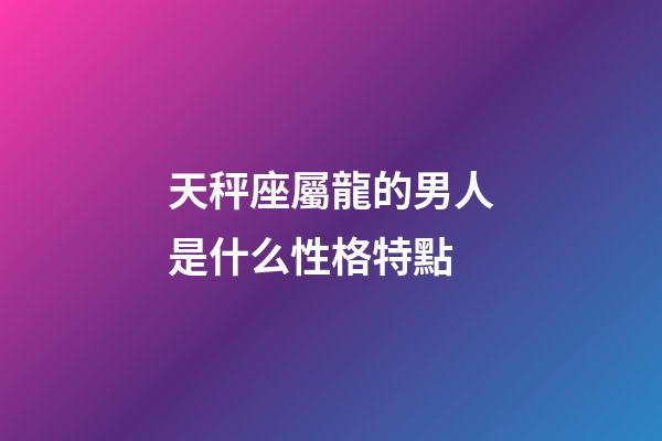 天秤座屬龍的男人是什么性格特點-第1張-星座運勢-玄機派