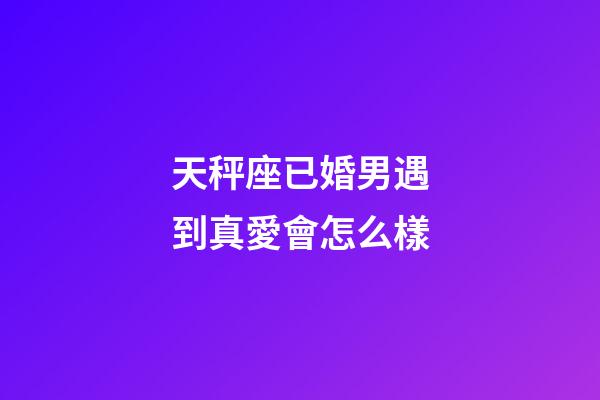 天秤座已婚男遇到真愛會怎么樣-第1張-星座運勢-玄機派