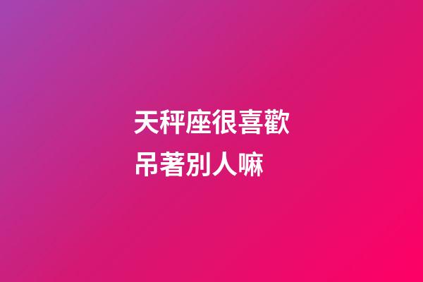 天秤座很喜歡吊著別人嘛-第1張-星座運勢-玄機派