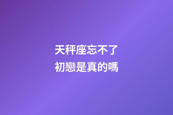 天秤座忘不了初戀是真的嗎-第1張-星座運勢-玄機派