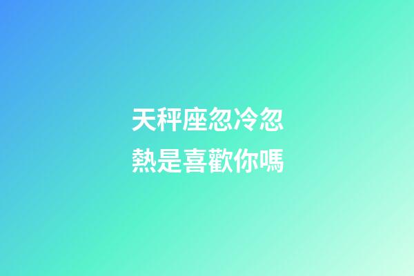 天秤座忽冷忽熱是喜歡你嗎-第1張-星座運勢-玄機派